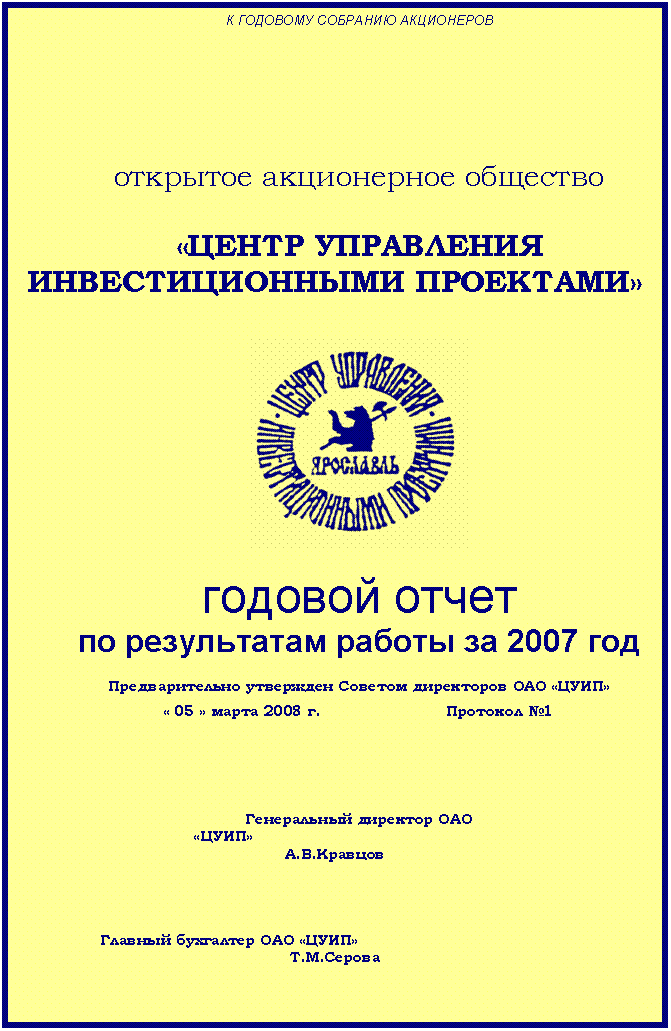 Подпись: К ГОДОВОМУ СОБРАНИЮ АКЦИОНЕРОВ






открытое акционерное общество

«ЦЕНТР УПРАВЛЕНИЯ ИНВЕСТИЦИОННЫМИ ПРОЕКТАМИ»


 

годовой отчет
по результатам работы за 2007 год

Предварительно утвержден Советом директоров ОАО «ЦУИП»
« 05 » марта 2008 г. 			Протокол №1





Генеральный директор ОАО
«ЦУИП»						                                         А.В.Кравцов




Главный бухгалтер ОАО «ЦУИП»						     Т.М.Серова



г. Ярославль

